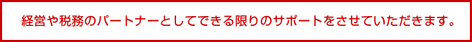 経営や税務のパートナーとしてできる限りのサポートをさせていただきます。